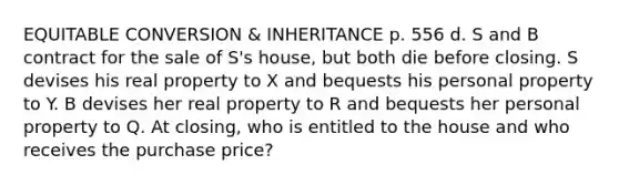 EQUITABLE CONVERSION & INHERITANCE p. 556 d. S and B contract for the sale of S's house, but both die before closing. S devises his real property to X and bequests his personal property to Y. B devises her real property to R and bequests her personal property to Q. At closing, who is entitled to the house and who receives the purchase price?