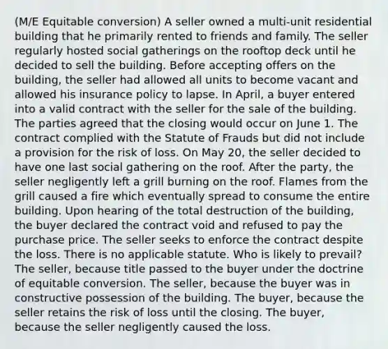 (M/E Equitable conversion) A seller owned a multi-unit residential building that he primarily rented to friends and family. The seller regularly hosted social gatherings on the rooftop deck until he decided to sell the building. Before accepting offers on the building, the seller had allowed all units to become vacant and allowed his insurance policy to lapse. In April, a buyer entered into a valid contract with the seller for the sale of the building. The parties agreed that the closing would occur on June 1. The contract complied with the Statute of Frauds but did not include a provision for the risk of loss. On May 20, the seller decided to have one last social gathering on the roof. After the party, the seller negligently left a grill burning on the roof. Flames from the grill caused a fire which eventually spread to consume the entire building. Upon hearing of the total destruction of the building, the buyer declared the contract void and refused to pay the purchase price. The seller seeks to enforce the contract despite the loss. There is no applicable statute. Who is likely to prevail? The seller, because title passed to the buyer under the doctrine of equitable conversion. The seller, because the buyer was in constructive possession of the building. The buyer, because the seller retains the risk of loss until the closing. The buyer, because the seller negligently caused the loss.