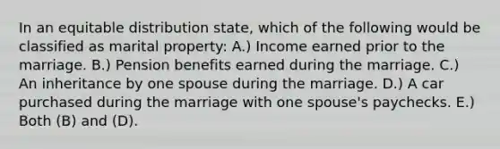 In an equitable distribution state, which of the following would be classified as marital property: A.) Income earned prior to the marriage. B.) Pension benefits earned during the marriage. C.) An inheritance by one spouse during the marriage. D.) A car purchased during the marriage with one spouse's paychecks. E.) Both (B) and (D).