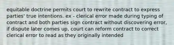 equitable doctrine permits court to rewrite contract to express parties' true intentions. ex - clerical error made during typing of contract and both parties sign contract without discovering error, if dispute later comes up, court can reform contract to correct clerical error to read as they originally intended