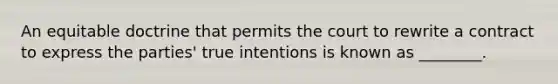 An equitable doctrine that permits the court to rewrite a contract to express the​ parties' true intentions is known as​ ________.