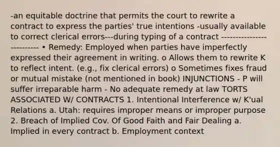 -an equitable doctrine that permits the court to rewrite a contract to express the parties' true intentions -usually available to correct clerical errors---during typing of a contract -------------------------- • Remedy: Employed when parties have imperfectly expressed their agreement in writing. o Allows them to rewrite K to reflect intent. (e.g., fix clerical errors) o Sometimes fixes fraud or mutual mistake (not mentioned in book) INJUNCTIONS - P will suffer irreparable harm - No adequate remedy at law TORTS ASSOCIATED W/ CONTRACTS 1. Intentional Interference w/ K'ual Relations a. Utah: requires improper means or improper purpose 2. Breach of Implied Cov. Of Good Faith and Fair Dealing a. Implied in every contract b. Employment context