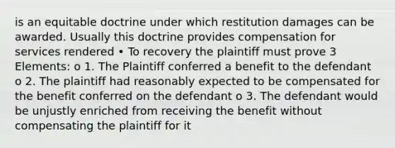 is an equitable doctrine under which restitution damages can be awarded. Usually this doctrine provides compensation for services rendered • To recovery the plaintiff must prove 3 Elements: o 1. The Plaintiff conferred a benefit to the defendant o 2. The plaintiff had reasonably expected to be compensated for the benefit conferred on the defendant o 3. The defendant would be unjustly enriched from receiving the benefit without compensating the plaintiff for it