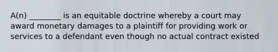 A(n) ________ is an equitable doctrine whereby a court may award monetary damages to a plaintiff for providing work or services to a defendant even though no actual contract existed