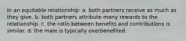 In an equitable relationship: a. both partners receive as much as they give. b. both partners attribute many rewards to the relationship. c. the ratio between benefits and contributions is similar. d. the male is typically overbenefited.