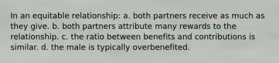 In an equitable relationship: a. both partners receive as much as they give. b. both partners attribute many rewards to the relationship. c. the ratio between benefits and contributions is similar. d. the male is typically overbenefited.