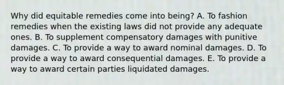 Why did equitable remedies come into being? A. To fashion remedies when the existing laws did not provide any adequate ones. B. To supplement compensatory damages with punitive damages. C. To provide a way to award nominal damages. D. To provide a way to award consequential damages. E. To provide a way to award certain parties liquidated damages.