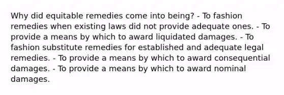 Why did equitable remedies come into being? - To fashion remedies when existing laws did not provide adequate ones. - To provide a means by which to award liquidated damages. - To fashion substitute remedies for established and adequate legal remedies. - To provide a means by which to award consequential damages. - To provide a means by which to award nominal damages.