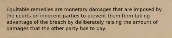 Equitable remedies are monetary damages that are imposed by the courts on innocent parties to prevent them from taking advantage of the breach by deliberately raising the amount of damages that the other party has to pay.