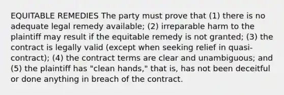 EQUITABLE REMEDIES The party must prove that (1) there is no adequate legal remedy available; (2) irreparable harm to the plaintiff may result if the equitable remedy is not granted; (3) the contract is legally valid (except when seeking relief in quasi-contract); (4) the contract terms are clear and unambiguous; and (5) the plaintiff has "clean hands," that is, has not been deceitful or done anything in breach of the contract.