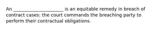 An ______________________ is an equitable remedy in breach of contract cases: the court commands the breaching party to perform their contractual obligations.