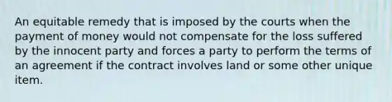 An equitable remedy that is imposed by the courts when the payment of money would not compensate for the loss suffered by the innocent party and forces a party to perform the terms of an agreement if the contract involves land or some other unique item.