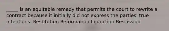 _____ is an equitable remedy that permits the court to rewrite a contract because it initially did not express the parties' true intentions. Restitution Reformation Injunction Rescission