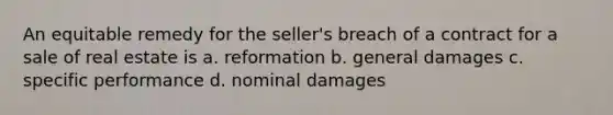 An equitable remedy for the seller's breach of a contract for a sale of real estate is a. reformation b. general damages c. specific performance d. nominal damages