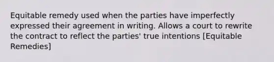 Equitable remedy used when the parties have imperfectly expressed their agreement in writing. Allows a court to rewrite the contract to reflect the parties' true intentions [Equitable Remedies]