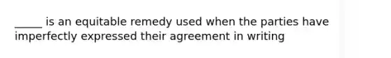 _____ is an equitable remedy used when the parties have imperfectly expressed their agreement in writing