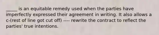 _____ is an equitable remedy used when the parties have imperfectly expressed their agreement in writing. It also allows a c-(rest of line got cut off) ---- rewrite the contract to reflect the parties' true intentions.