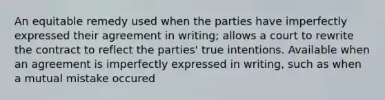 An equitable remedy used when the parties have imperfectly expressed their agreement in writing; allows a court to rewrite the contract to reflect the parties' true intentions. Available when an agreement is imperfectly expressed in writing, such as when a mutual mistake occured