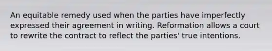 An equitable remedy used when the parties have imperfectly expressed their agreement in writing. Reformation allows a court to rewrite the contract to reflect the parties' true intentions.