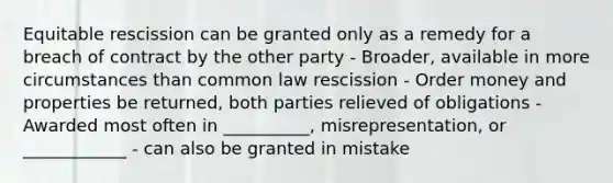 Equitable rescission can be granted only as a remedy for a breach of contract by the other party - Broader, available in more circumstances than common law rescission - Order money and properties be returned, both parties relieved of obligations - Awarded most often in __________, misrepresentation, or ____________ - can also be granted in mistake