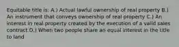 Equitable title is: A.) Actual lawful ownership of real property B.) An instrument that conveys ownership of real property C.) An interest in real property created by the execution of a valid sales contract D.) When two people share an equal interest in the title to land