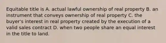 Equitable title is A. actual lawful ownership of real property B. an instrument that conveys ownership of real property C. the buyer's interest in real property created by the execution of a valid sales contract D. when two people share an equal interest in the title to land.