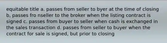 equitable title a. passes from seller to byer at the time of closing b, passes fro nseller to the broker when the listing contract is signed c. passes from buyer to seller when cash is exchanged in the sales transaction d. passes from seller to buyer when the contract for sale is signed, but prior to closing