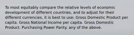 To most equitably compare the relative levels of economic development of different countries, and to adjust for their different currencies, it is best to use: Gross Domestic Product per capita. Gross National Income per capita. Gross Domestic Product. Purchasing Power Parity. any of the above.