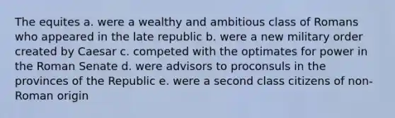 The equites a. were a wealthy and ambitious class of Romans who appeared in the late republic b. were a new military order created by Caesar c. competed with the optimates for power in the Roman Senate d. were advisors to proconsuls in the provinces of the Republic e. were a second class citizens of non-Roman origin