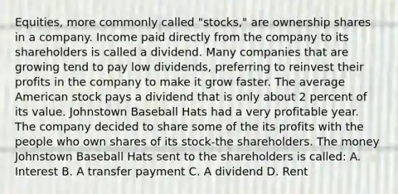 Equities, more commonly called "stocks," are ownership shares in a company. Income paid directly from the company to its shareholders is called a dividend. Many companies that are growing tend to pay low dividends, preferring to reinvest their profits in the company to make it grow faster. The average American stock pays a dividend that is only about 2 percent of its value. Johnstown Baseball Hats had a very profitable year. The company decided to share some of the its profits with the people who own shares of its stock-the shareholders. The money Johnstown Baseball Hats sent to the shareholders is called: A. Interest B. A transfer payment C. A dividend D. Rent