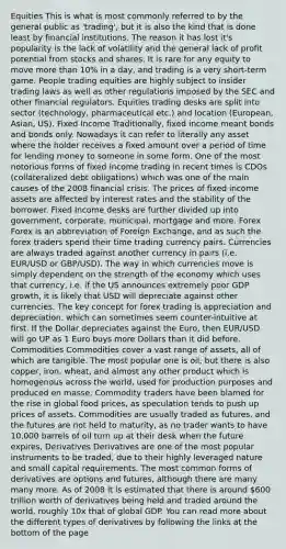 Equities This is what is most commonly referred to by the general public as 'trading', but it is also the kind that is done least by financial institutions. The reason it has lost it's popularity is the lack of volatility and the general lack of profit potential from stocks and shares. It is rare for any equity to move more than 10% in a day, and trading is a very short-term game. People trading equities are highly subject to insider trading laws as well as other regulations imposed by the SEC and other financial regulators. Equities trading desks are split into sector (technology, pharmaceutical etc.) and location (European, Asian, US). Fixed Income Traditionally, fixed income meant bonds and bonds only. Nowadays it can refer to literally any asset where the holder receives a fixed amount over a period of time for lending money to someone in some form. One of the most notorious forms of fixed income trading in recent times is CDOs (collateralized debt obligations) which was one of the main causes of the 2008 financial crisis. The prices of fixed income assets are affected by interest rates and the stability of the borrower. Fixed Income desks are further divided up into government, corporate, municipal, mortgage and more. Forex Forex is an abbreviation of Foreign Exchange, and as such the forex traders spend their time trading currency pairs. Currencies are always traded against another currency in pairs (i.e. EUR/USD or GBP/USD). The way in which currencies move is simply dependent on the strength of the economy which uses that currency, i.e. if the US announces extremely poor GDP growth, it is likely that USD will depreciate against other currencies. The key concept for forex trading is appreciation and depreciation, which can sometimes seem counter-intuitive at first. If the Dollar depreciates against the Euro, then EUR/USD will go UP as 1 Euro buys more Dollars than it did before. Commodities Commodities cover a vast range of assets, all of which are tangible. The most popular one is oil, but there is also copper, iron, wheat, and almost any other product which is homogenous across the world, used for production purposes and produced en masse. Commodity traders have been blamed for the rise in global food prices, as speculation tends to push up prices of assets. Commodities are usually traded as futures, and the futures are not held to maturity, as no trader wants to have 10,000 barrels of oil turn up at their desk when the future expires, Derivatives Derivatives are one of the most popular instruments to be traded, due to their highly leveraged nature and small capital requirements. The most common forms of derivatives are options and futures, although there are many many more. As of 2008 it is estimated that there is around 600 trillion worth of derivatives being held and traded around the world, roughly 10x that of global GDP. You can read more about the different types of derivatives by following the links at the bottom of the page