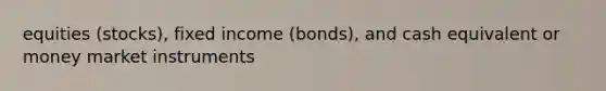 equities (stocks), fixed income (bonds), and cash equivalent or money market instruments