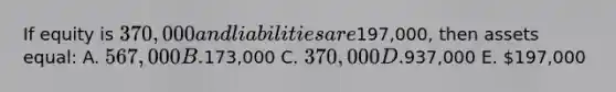 If equity is 370,000 and liabilities are197,000, then assets equal: A. 567,000 B.173,000 C. 370,000 D.937,000 E. 197,000