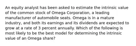 An equity analyst has been asked to estimate the intrinsic value of the common stock of Omega Corporation, a leading manufacturer of automobile seats. Omega is in a mature industry, and both its earnings and its dividends are expected to grow at a rate of 3 percent annually. Which of the following is most likely to be the best model for determining the intrinsic value of an Omega share?