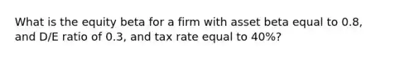 What is the equity beta for a firm with asset beta equal to 0.8, and D/E ratio of 0.3, and tax rate equal to 40%?