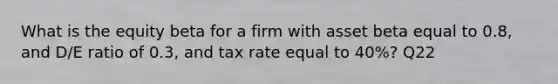 What is the equity beta for a firm with asset beta equal to 0.8, and D/E ratio of 0.3, and tax rate equal to 40%? Q22