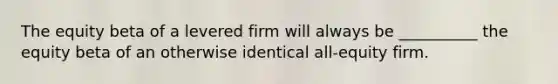 The equity beta of a levered firm will always be __________ the equity beta of an otherwise identical all-equity firm.