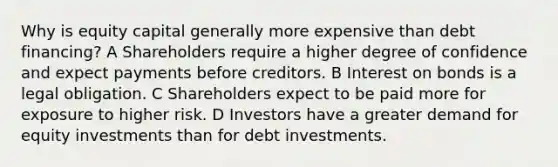 Why is equity capital generally more expensive than debt financing? A Shareholders require a higher degree of confidence and expect payments before creditors. B Interest on bonds is a legal obligation. C Shareholders expect to be paid more for exposure to higher risk. D Investors have a greater demand for equity investments than for debt investments.