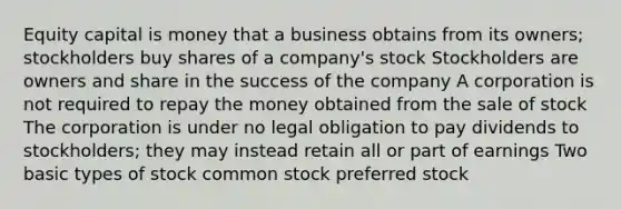 Equity capital is money that a business obtains from its owners; stockholders buy shares of a company's stock Stockholders are owners and share in the success of the company A corporation is not required to repay the money obtained from the sale of stock The corporation is under no legal obligation to pay dividends to stockholders; they may instead retain all or part of earnings Two basic types of stock common stock preferred stock