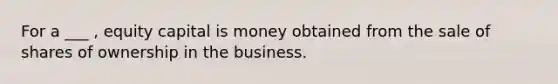 For a ___ , equity capital is money obtained from the sale of shares of ownership in the business.