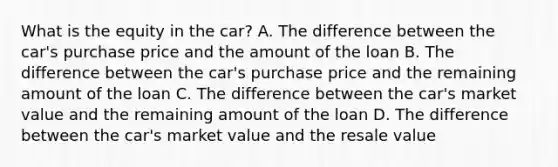 What is the equity in the car? A. The difference between the car's purchase price and the amount of the loan B. The difference between the car's purchase price and the remaining amount of the loan C. The difference between the car's market value and the remaining amount of the loan D. The difference between the car's market value and the resale value