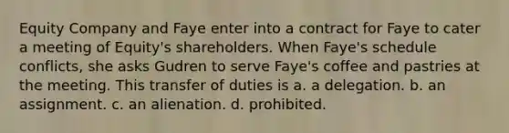 Equity Company and Faye enter into a contract for Faye to cater a meeting of Equity's shareholders. When Faye's schedule conflicts, she asks Gudren to serve Faye's coffee and pastries at the meeting. This transfer of duties is a. a delegation. b. an assignment. c. an alienation. d. prohibited.