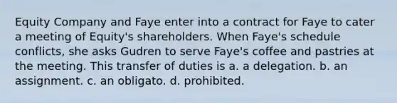 Equity Company and Faye enter into a contract for Faye to cater a meeting of Equity's shareholders. When Faye's schedule conflicts, she asks Gudren to serve Faye's coffee and pastries at the meeting. This transfer of duties is a. a delegation. b. an assignment. c. an obligato. d. prohibited.