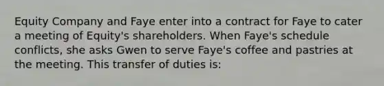 Equity Company and Faye enter into a contract for Faye to cater a meeting of Equity's shareholders. When Faye's schedule conflicts, she asks Gwen to serve Faye's coffee and pastries at the meeting. This transfer of duties is: