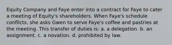 Equity Company and Faye enter into a contract for Faye to cater a meeting of Equity's shareholders. When Faye's schedule conflicts, she asks Gwen to serve Faye's coffee and pastries at the meeting. This transfer of duties is: a. a delegation. b. an assignment. c. a novation. d. prohibited by law.