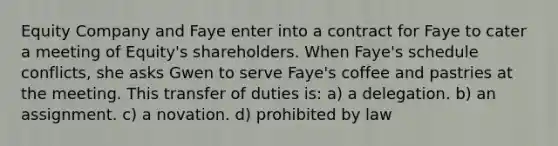 Equity Company and Faye enter into a contract for Faye to cater a meeting of Equity's shareholders. When Faye's schedule conflicts, she asks Gwen to serve Faye's coffee and pastries at the meeting. This transfer of duties is: a) a delegation. b) an assignment. c) a novation. d) prohibited by law