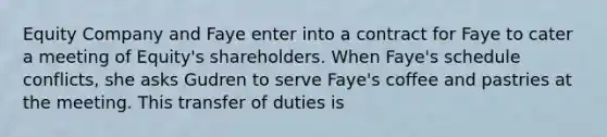 Equity Company and Faye enter into a contract for Faye to cater a meeting of Equity's shareholders. When Faye's schedule conflicts, she asks Gudren to serve Faye's coffee and pastries at the meeting. This transfer of duties is