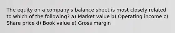 The equity on a company's balance sheet is most closely related to which of the following? a) Market value b) Operating income c) Share price d) Book value e) Gross margin