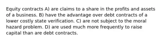 Equity contracts A) are claims to a share in the profits and assets of a business. B) have the advantage over debt contracts of a lower costly state verification. C) are not subject to the moral hazard problem. D) are used much more frequently to raise capital than are debt contracts.