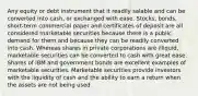 Any equity or debt instrument that it readily salable and can be converted into cash, or exchanged with ease. Stocks, bonds, short-term commercial paper and certificates of deposit are all considered marketable securities because there is a public demand for them and because they can be readily converted into cash. Whereas shares in private corporations are illiquid, marketable securities can be converted to cash with great ease. Shares of IBM and government bonds are excellent examples of marketable securities. Marketable securities provide investors with the liquidity of cash and the ability to earn a return when the assets are not being used